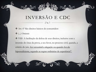 Inversão e cdcArt. 6º São direitos básicos do consumidor:(...) OmissisVIII- A facilitação da defesa de seus direitos, inclusive com a inversão do ônus da prova, a seu favor, no processo civil, quando, a critério do juiz, for verossímil a alegação ou quando for ele hipossuficiente, segundo as regras ordinárias de experiência". 