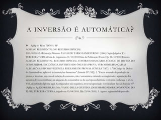 A INVERSÃO É AUTOMÁTICA?AgRg no REsp 728303 / SPAGRAVO REGIMENTAL NO RECURSO ESPECIAL2005/0031652-4 Relator(a) Ministro PAULO DE TARSO SANSEVERINO (1144) Órgão Julgador T3 - TERCEIRA TURMA Data do Julgamento 21/10/2010 Data da Publicação/Fonte DJe 28/10/2010 Ementa AGRAVO REGIMENTAL. RECURSO ESPECIAL. CONTRATO BANCÁRIO. CÓDIGO DE DEFESA DO CONSUMIDOR. INCIDÊNCIA. INVERSÃO DO ÔNUS DA PROVA. VEROSSIMILHANÇA DAS ALEGAÇÕES. HIPOSSUFICIÊNCIA. REEXAME DE PROVAS. SÚMULA 7/STJ. 1. "O Código de Defesa do Consumidor é aplicável às instituições financeiras" (Súmula 297/STJ). 2. "Em se tratando de produção de provas, a inversão, em caso de relação de consumo, não é automática, cabendo ao magistrado a apreciação dos aspectos de verossimilhança da alegação do consumidor ou de sua hipossuficiência, conforme estabelece o art. 6, VIII, do referido diploma legal. Configurados tais requisitos, rever tal apreciação é inviável em face da Súmula 07" (AgRg no Ag 1263401/RS, Rel. Min. VASCO DELLA GIUSTINA (DESEMBARGADOR CONVOCADO DO TJ/RS), TERCEIRA TURMA, julgado em 15/04/2010, DJe 23/04/2010). 3. Agravo regimental desprovido.