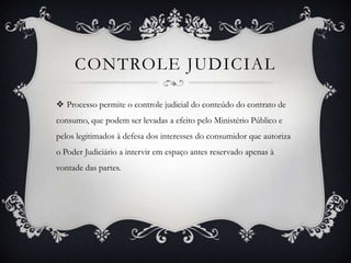 Controle judicial Processo permite o controle judicial do conteúdo do contrato de consumo, que podem ser levadas a efeito pelo Ministério Público e pelos legitimados à defesa dos interesses do consumidor que autoriza o Poder Judiciário a intervir em espaço antes reservado apenas à vontade das partes.