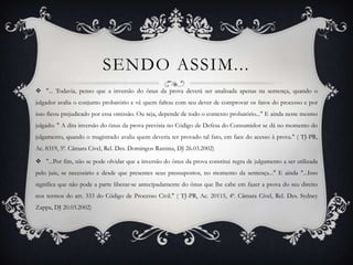 Sendo assim..."... Todavia, penso que a inversão do ônus da prova deverá ser analisada apenas na sentença, quando o julgador avalia o conjunto probatório e vê quem faltou com seu dever de comprovar os fatos do processo e por isso ficou prejudicado por essa omissão. Ou seja, depende de todo o contexto probatório..." E ainda neste mesmo julgado: " A dita inversão do ônus da prova prevista no Código de Defesa do Consumidor se dá no momento do julgamento, quando o magistrado avalia quem deveria ter provado tal fato, em face do acesso à prova." ( TJ-PR, Ac. 8319, 5ª. Câmara Civel, Rel. Des. Domingos Ramina, DJ 26.03.2002)"...Por fim, não se pode olvidar que a inversão do ônus da prova constitui regra de julgamento a ser utilizada pelo juiz, se necessário e desde que presentes seus pressupostos, no momento da sentença..." E ainda "...Isso significa que não pode a parte liberar-se antecipadamente do ônus que lhe cabe em fazer a prova do seu direito nos termos do art. 333 do Código de Processo Civil." ( TJ-PR, Ac. 20115, 4ª. Câmara Cível, Rel. Des. Sydney Zappa, DJ 20.03.2002)