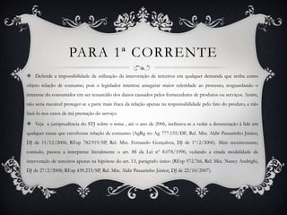 PARA 1ª CORRENTEDefende a impossibilidade de utilização da intervenção de terceiros em qualquer demanda que tenha como objeto relação de consumo, pois o legislador intentou assegurar maior celeridade ao processo, resguardando o interesse do consumidor em ser ressarcido dos danos causados pelos fornecedores de produtos ou serviços. Assim, não seria razoável proteger-se a parte mais fraca da relação apenas na responsabilidade pelo fato do produto, e não fazê-lo nos casos de má prestação do serviço. Veja  ajurisprudência do STJ sobre o tema , até o ano de 2006, inclinava-se a vedar a denunciação à lide em qualquer causa que envolvesse relação de consumo (AgRg no Ag 777.155/DF, Rel. Min. Aldir Passarinho Júnior, DJ de 11/12/2006; REsp 782.919/SP, Rel. Min. Fernando Gonçalves, DJ de 1º/2/2006). Mais recentemente, contudo, passou a interpretar literalmente o art. 88 da Lei nº 8.078/1990, vedando a citada modalidade de intervenção de terceiros apenas na hipótese do art. 13, parágrafo único (REsp 972.766, Rel. Min. Nancy Andrighi, DJ de 27/2/2008; REsp 439.233/SP, Rel. Min. Aldir Passarinho Júnior, DJ de 22/10/2007). 