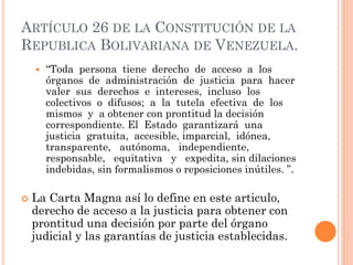 ARTÍCULO 26 DE LA CONSTITUCIÓN DE LA
REPUBLICA BOLIVARIANA DE VENEZUELA.
 “Toda persona tiene derecho de acceso a los
órganos de administración de justicia para hacer
valer sus derechos e intereses, incluso los
colectivos o difusos; a la tutela efectiva de los
mismos y a obtener con prontitud la decisión
correspondiente. El Estado garantizará una
justicia gratuita, accesible, imparcial, idónea,
transparente, autónoma, independiente,
responsable, equitativa y expedita, sin dilaciones
indebidas, sin formalismos o reposiciones inútiles. ”.
 La Carta Magna así lo define en este articulo,
derecho de acceso a la justicia para obtener con
prontitud una decisión por parte del órgano
judicial y las garantías de justicia establecidas.
 