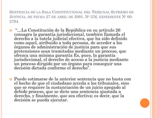 SENTENCIA DE LA SALA CONSTITUCIONAL DEL TRIBUNAL SUPREMO DE
JUSTICIA, DE FECHA 27 DE ABRIL DE 2001, Nº 576, EXPEDIENTE Nº 00-
2794.
 “…La Constitución de la República en su artículo 26
consagra la garantía jurisdiccional, también llamada el
derecho a la tutela judicial efectiva, que ha sido definido
como aquel, atribuido a toda persona, de acceder a los
órganos de administración de justicia para que sus
pretensiones sean tramitadas mediante un proceso, que
ofrezca una mínima garantía Es, pues, la garantía
jurisdiccional, el derecho de acceso a la justicia mediante
un proceso dirigido por un órgano para conseguir una
decisión dictada conforme el derecho”.
 Puede estimarse de la anterior sentencia que no basta con
el hecho de que el ciudadano acceda a los tribunales, sino
que se requiere la sustanciación de un juicio apegado al
debido proceso, que se dicte una sentencia ajustada a
derecho, y finalmente, que sea efectiva; es decir, que la
decisión se pueda ejecutar.
 