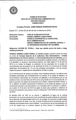 )
CONSEJO DE ESTADO
SALA DE LO CONTENCIOSO ADMINISTRATIVO
SECCiÓN TERCERA
SUBSECCIÓN C
Consejero Ponente: JAIME ENRIQUE RODRíGUEZNAVAS
Bogotá, D.C., treinta (30) de abril de dos mil diecinueve (2019).
11
Radicación número:
Accionante:
Accionados:
Referencia: ACCiÓN
medida provisional
11001-03-15-000-2019-01719-00
YESSICA ANDREA LASSO PARRA
CONSEJO SUPERIOR DE LA JUDICATURA,
SALA ADMINISTRATIVA-
UNIDAD ADMINISTRATIVA DE CARRERA JUDICIAL Y
LA UNIVERSIDAD NACIONAL DE COLOMBIA
DE TUTELA - Auto que admite acción de tutela y niega
YESSICA ANDREA LASSO PARRA, en nombre propio, presentó acción de tutela
en contra del Consejo Superior de la Judicatura, Sala Administrativa - Unidad
Administrativa de Carrera Judicial y la Universidad Nacional de Colombia, por la
presunta vulneración de sus derechos fundamentales al debido proceso, a la defensa,
a la igualdad y al acceso a documentos públicos, por haber fijado el 14 de abril de
2019 en la ciudad de Bogotá, la exhibición de los resultados de la prueba de
conocimientos que se practicó el 2 de diciembre de 2018, en el concurso de méritos
adelantado (Convocatoria No. 27) por las entidades demandadas, a fin de proveer
cargos de jueces y magistrados en propiedad en la Rama Judicial.
En el referido escrito de amparo se solicitó, como medida provisional, "se ordene a las
entidades accionadas que inmediatamente me exhiban en la ciudad de Medellín, la
documentación relacionada con el examen de aptitudes y conocimientos que se me
practicó el dia 2 de diciembre de 2018 como concursante de la Convocatoria No. 27
para la provisión de cargos de funcionarios de la Rama Judicial del Poder Público; o
en su defecto, se realice nuevamente la exhibición en la ciudad de Bogotá y que se
me permita el acceso a los documentos, a un mandatario de mi confianza. Lo anterior,
por cuanto el 30 de abril del 2019 se agota el plazo para sustentar o adicionar el
recurso de reposición que promoví contra la Resolución CJR18-559 de diciembre 28
de 2018".
El Decreto 2591 de 1991 en su artículo 7 reglamentó la figura de la medida
provisional, en la que se prevé que el juez constitucional puede ordenar la suspensión
de la ejecución de determinados actos a fin de proteger los derechos fundamentales
objeto de la acción de tutela. A su vez, la Corte Constitucional ha considerado que las
medidas provisionales tienen como finalidad1: i) la protección de los demandantes con
el fin de impedir que un eventual amparo se torne ilusorio; ii) salvaguardar los
, Ver entre otras las siguientes decisiones: Autos 419 de 2017.380 de 2010.350 de 2010.
 