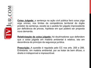 Coisa Julgada: a sentença na ação civil pública fará coisa julga
erga omnes, nos limites da competência territorial do órgão
prolator da sentença, exceto se o pedido for julgado improcedente
por deficiência de provas, hipótese em que poderá ser proposta
nova demanda.
Relativização da coisa julgada: há doutrinadores que defendem
que a coisa julgada em matéria ambiental é relativa, isto em
decorrência do princípio da segurança jurídica.
Prescrição: A questão é regulada pelo CC nos arts. 205 e 206.
Entretanto, em matéria ambiental, por se tratar de bem difuso, o
direito é indisponível e imprescritível.
 