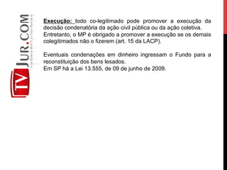 Execução: todo co-legitimado pode promover a execução da
decisão condenatória da ação civil pública ou da ação coletiva.
Entretanto, o MP é obrigado a promover a execução se os demais
colegitimados não o fizerem (art. 15 da LACP).
Eventuais condenações em dinheiro ingressam o Fundo para a
reconstituição dos bens lesados.
Em SP há a Lei 13.555, de 09 de junho de 2009.
 