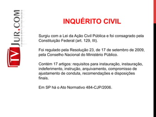 INQUÉRITO CIVIL
Surgiu com a Lei da Ação Civil Pública e foi consagrado pela
Constituição Federal (art. 129, III).
Foi regulado pela Resolução 23, de 17 de setembro de 2009,
pela Conselho Nacional do Ministério Público.
Contém 17 artigos: requisitos para instauração, instauração,
indeferimento, instrução, arquivamento, compromisso de
ajustamento de conduta, recomendações e disposições
finais.
Em SP há o Ato Normativo 484-CJP/2006.
 