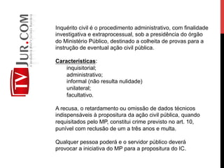 Inquérito civil é o procedimento administrativo, com finalidade
investigativa e extraprocessual, sob a presidência do órgão
do Ministério Público, destinado a colheita de provas para a
instrução de eventual ação civil pública.
Características:
inquisitorial;
administrativo;
informal (não resulta nulidade)
unilateral;
facultativo.
A recusa, o retardamento ou omissão de dados técnicos
indispensáveis à propositura da ação civil pública, quando
requisitados pelo MP, constitui crime previsto no art. 10,
punível com reclusão de um a três anos e multa.
Qualquer pessoa poderá e o servidor público deverá
provocar a iniciativa do MP para a propositura do IC.
 