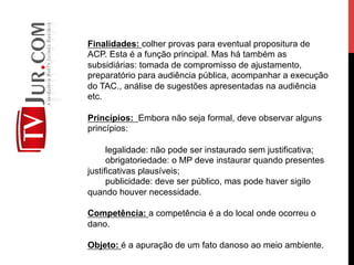 Finalidades: colher provas para eventual propositura de
ACP. Esta é a função principal. Mas há também as
subsidiárias: tomada de compromisso de ajustamento,
preparatório para audiência pública, acompanhar a execução
do TAC., análise de sugestões apresentadas na audiência
etc.
Princípios: Embora não seja formal, deve observar alguns
princípios:
legalidade: não pode ser instaurado sem justificativa;
obrigatoriedade: o MP deve instaurar quando presentes
justificativas plausíveis;
publicidade: deve ser público, mas pode haver sigilo
quando houver necessidade.
Competência: a competência é a do local onde ocorreu o
dano.
Objeto: é a apuração de um fato danoso ao meio ambiente.
 