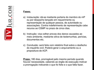 Fases:
a)  instauração: dá-se mediante portaria do membro do mP
ou por despacho lançado em requerimento ou
representação de qualquer pessoa, de autoridade ou
associações. Contra indeferimento de representação cabe
recurso ao CSMP no prazo de cinco dias.
b)  Instrução: visa colher provas dos danos causados ao
meio ambiente, mediante oitiva de testemunhas, perícias,
documentos etc.
c)  Conclusão: será feita com relatório final sobre o desfecho
do inquérito civil. Poderá gerar o arquivamento ou a
propositura de ACP.
Prazo: 180 dias, prorrogável pelo mesmo período quando
houver necessidade, cabendo ao órgão de execução motivar
a prorrogação indicando o que foi feito e o que falta fazer.
 