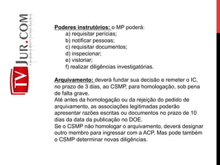 Poderes instrutórios: o MP poderá:
a) requisitar perícias;
b) notificar pessoas;
c) requisitar documentos;
d) inspecionar;
e) vistoriar;
f) realizar diligências investigatórias.
Arquivamento: deverá fundar sua decisão e remeter o IC,
no prazo de 3 dias, ao CSMP, para homologação, sob pena
de falta grave.
Até antes da homologação ou da rejeição do pedido de
arquivamento, as associações legitimadas poderão
apresentar razões escritas ou documentos no prazo de 10
dias da data da publicação no DOE.
Se o CSMP não homologar o arquivamento, deverá designar
outro membro para ingressar com a ACP. Mas pode também
o CSMP determinar novas diligências.
 