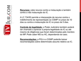 Recursos: cabe recurso contra a instauração e também
contra a não instauração do IC.
A LC 734/93 permite a interposição de recurso contra o
indeferimento de representação ao CSMP no prazo de 10
dias ou contra a instauração do IC no prazo de 5 dias.
Controle da legalidade: o Poder Judiciário também poderá
ser chamado a apreciar a própria legalidade do IC ou até
mesmo de diligências que foram determinadas pelo membro
do MP. Pode caber MS ou HC, dependendo do caso.
Recomendações: a PGJ e a CGMP poderão baixar
recomendações sobre determinado assunto relativo ao IC.
 