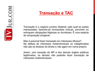 Transação e TAC
Transação é o negócio jurídico bilateral, pelo qual as partes
interessadas, fazendo-se concessões mútuas, previnem ou
extinguem obrigações litigiosas ou duvidosas. É uma espécie
de composição amigável.
Mas é possível fazer transação em interesses difusos?
Na defesa de interesses metaindividuais os colegitimados
não são os titulares do direito e não agem em nome próprio.
Assim, com exceção do MP e dos demais órgãos públicos
legitimados, os demais não poderão fazer transação de
interesses metaindividuais.
 