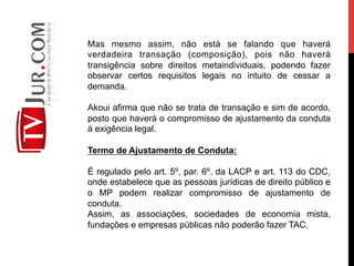 Mas mesmo assim, não está se falando que haverá
verdadeira transação (composição), pois não haverá
transigência sobre direitos metaindividuais, podendo fazer
observar certos requisitos legais no intuito de cessar a
demanda.
Akoui afirma que não se trata de transação e sim de acordo,
posto que haverá o compromisso de ajustamento da conduta
à exigência legal.
Termo de Ajustamento de Conduta:
É regulado pelo art. 5º, par. 6º, da LACP e art. 113 do CDC,
onde estabelece que as pessoas jurídicas de direito público e
o MP podem realizar compromisso de ajustamento de
conduta.
Assim, as associações, sociedades de economia mista,
fundações e empresas públicas não poderão fazer TAC.
 
