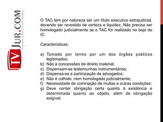 O TAC tem por natureza ser um título executivo extrajudicial,
devendo ser revestido de certeza e liquidez. Não precisa ser
homologado judicialmente se o TAC for realizado no bojo do
IC.
Características:
a)  Tomado por termo por um dos órgãos públicos
legitimados;
b)  Não á concessões de direito material;
c)  Dispensam-se testemunhas instrumentárias;
d)  Dispensa-se a participação de advogados;
e)  Não é colhido, nem homologado judicialmente;
f)  Necessidade de cominação de multas e outras condições;
g)  Deve conter obrigação certa quanto à existência e
determinada quanto ao objeto, além de obrigação
exigível.
 
