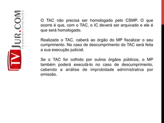 O TAC não precisa ser homologado pelo CSMP. O que
ocorre é que, com o TAC, o IC deverá ser arquivado e ele é
que será homologado.
Realizado o TAC, caberá ao órgão do MP fiscalizar o seu
cumprimento. No caso de descumprimento do TAC será feita
a sua execução judicial.
Se o TAC for colhido por outros órgãos públicos, o MP
também poderá executá-lo no caso de descumprimento,
cabendo a análise de improbidade administrativa por
omissão.
 
