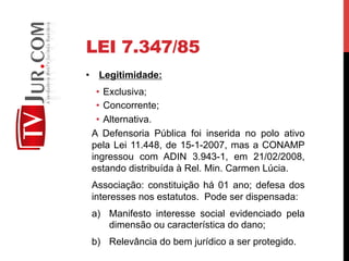 LEI 7.347/85
•  Legitimidade:
•  Exclusiva;
•  Concorrente;
•  Alternativa.
A Defensoria Pública foi inserida no polo ativo
pela Lei 11.448, de 15-1-2007, mas a CONAMP
ingressou com ADIN 3.943-1, em 21/02/2008,
estando distribuída à Rel. Min. Carmen Lúcia.
Associação: constituição há 01 ano; defesa dos
interesses nos estatutos. Pode ser dispensada:
a)  Manifesto interesse social evidenciado pela
dimensão ou característica do dano;
b)  Relevância do bem jurídico a ser protegido.
 