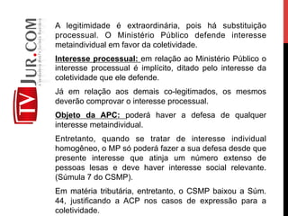 A legitimidade é extraordinária, pois há substituição
processual. O Ministério Público defende interesse
metaindividual em favor da coletividade.
Interesse processual: em relação ao Ministério Público o
interesse processual é implícito, ditado pelo interesse da
coletividade que ele defende.
Já em relação aos demais co-legitimados, os mesmos
deverão comprovar o interesse processual.
Objeto da APC: poderá haver a defesa de qualquer
interesse metaindividual.
Entretanto, quando se tratar de interesse individual
homogêneo, o MP só poderá fazer a sua defesa desde que
presente interesse que atinja um número extenso de
pessoas lesas e deve haver interesse social relevante.
(Súmula 7 do CSMP).
Em matéria tributária, entretanto, o CSMP baixou a Súm.
44, justificando a ACP nos casos de expressão para a
coletividade.
 