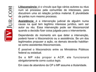 Litisconsórcio: é o vínculo que liga vários autores ou réus
num só processo pela comunhão de interesses, para
discutirem uma só relação jurídica material. É pluralidade
de partes num mesmo processo.
Assistência: é a intervenção judicial de alguém numa
causa na qual tem legítimo interesse jurídico, sem ser
autor ou réu. Essa intervenção pode ser litisconsorcial
quando a decisão fizer coisa julgada para o interveniente.
Dependendo do momento em que deter a intervenção,
poderá haver o litisconsórcio ou a assistência. Se um dos
legitimados propuser a ação, os demais deverão habilitar-
se como assistentes litisconsorciais.
É possível o litisconsórcio entre os Ministérios Públicos
federal ou estadual.
Se o MP não propor a ACP, ele funcionará
obrigatoriamente como custus legis.
Em caso de abandono da CP o MP assume a titularidade.
 