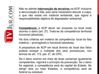 Não se admite intervenção de terceiros na ACP, inclusive
a denunciação à lide, pois seria necessário discutir a culpa,
o que não existe em material ambiental, que vigora a
responsabilidade objetiva do degradador ambiental.
Competência: a ACP dever ser proposta no local onde
ocorreu o dano (art. 2º). Trata-se de competência territorial
funcional (absoluta).
Há dois critérios em matéria de competência: local do fato
(relativa – prorrogável) e funcional (absoluta).
A propositura de ACP em local diverso do local dos fatos
poderá ensejar a nulidade dos atos processuais, nos
termos do art. 113, par. 2º, do CPC.
Se o dano ocorrer em mais de duas comarcas igualmente
competentes, vigorará o princípio da prevenção. Se o dano
for regional, a competência será da capital do Estado. Se
atingir dois ou mais Estados, a competência será da
federal ou estadual.
 