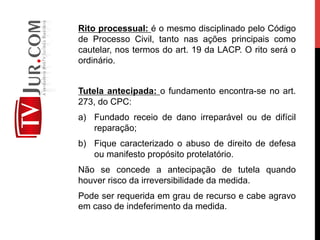 Rito processual: é o mesmo disciplinado pelo Código
de Processo Civil, tanto nas ações principais como
cautelar, nos termos do art. 19 da LACP. O rito será o
ordinário.
Tutela antecipada: o fundamento encontra-se no art.
273, do CPC:
a)  Fundado receio de dano irreparável ou de difícil
reparação;
b)  Fique caracterizado o abuso de direito de defesa
ou manifesto propósito protelatório.
Não se concede a antecipação de tutela quando
houver risco da irreversibilidade da medida.
Pode ser requerida em grau de recurso e cabe agravo
em caso de indeferimento da medida.
 