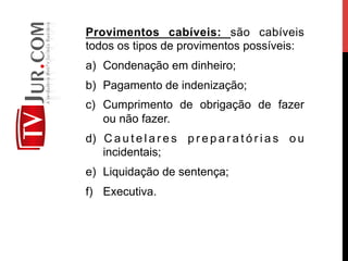 Provimentos cabíveis: são cabíveis
todos os tipos de provimentos possíveis:
a)  Condenação em dinheiro;
b)  Pagamento de indenização;
c)  Cumprimento de obrigação de fazer
ou não fazer.
d)  C a u t e l a r e s p r e p a r a t ó r i a s o u
incidentais;
e)  Liquidação de sentença;
f)  Executiva.
 
