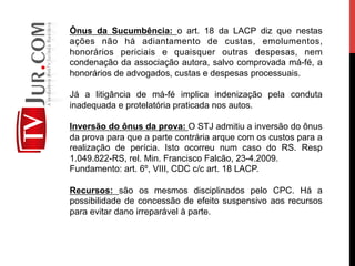 Ônus da Sucumbência: o art. 18 da LACP diz que nestas
ações não há adiantamento de custas, emolumentos,
honorários periciais e quaisquer outras despesas, nem
condenação da associação autora, salvo comprovada má-fé, a
honorários de advogados, custas e despesas processuais.
Já a litigância de má-fé implica indenização pela conduta
inadequada e protelatória praticada nos autos.
Inversão do ônus da prova: O STJ admitiu a inversão do ônus
da prova para que a parte contrária arque com os custos para a
realização de perícia. Isto ocorreu num caso do RS. Resp
1.049.822-RS, rel. Min. Francisco Falcão, 23-4.2009.
Fundamento: art. 6º, VIII, CDC c/c art. 18 LACP.
Recursos: são os mesmos disciplinados pelo CPC. Há a
possibilidade de concessão de efeito suspensivo aos recursos
para evitar dano irreparável à parte.
 