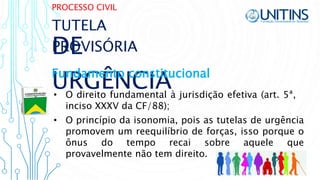 PROCESSO CIVIL
DE
URGÊNCIA• O direito fundamental à jurisdição efetiva (art. 5ª,
inciso XXXV da CF/88);
TUTELA
PROVISÓRIA
Fundamento constitucional
• O princípio da isonomia, pois as tutelas de urgência
promovem um reequilíbrio de forças, isso porque o
ônus do tempo recai sobre aquele que
provavelmente não tem direito.
 