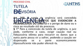 PROCESSO CIVIL
DE
URGÊNCIA
Art. 300. A tutela de urgência será concedida
quando houver ELEMENTOS QUE EVIDENCIEM A
PROBABILIDADE DO DIREITO e o perigo de dano ou o
risco ao resultado útil do processo.
TUTELA
PROVISÓRIA
§ 1º Para a concessão da tutela de urgência, o juiz
pode, conforme o caso, exigir caução real ou
fidejussória idônea para ressarcir os danos que a
outra parte possa vir a sofrer, podendo a caução ser
dispensada se a parte economicamente
hipossuficiente não puder oferecê-la.
 