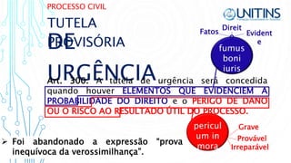 PROCESSO CIVIL
DE
URGÊNCIAArt. 300. A tutela de urgência será concedida
quando houver ELEMENTOS QUE EVIDENCIEM A
PROBABILIDADE DO DIREITO e o PERIGO DE DANO
OU O RISCO AO RESULTADO ÚTIL DO PROCESSO.
TUTELA
PROVISÓRIA
pericul
um in
mora Irreparável
Grave
Provável
fumus
boni
iuris
Evident
e
Fatos
Direit
o
 Foi abandonado a expressão “prova
inequívoca da verossimilhança”.
 