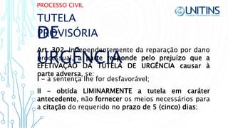 PROCESSO CIVIL
DE
URGÊNCIA
Art. 302. Independentemente da reparação por dano
processual, a parte responde pelo prejuízo que a
EFETIVAÇÃO DA TUTELA DE URGÊNCIA causar à
parte adversa, se:
TUTELA
PROVISÓRIA
II - obtida LIMINARMENTE a tutela em caráter
antecedente, não fornecer os meios necessários para
a citação do requerido no prazo de 5 (cinco) dias;
I - a sentença lhe for desfavorável;
 