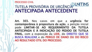 PROCESSO CIVIL
ANTECIPADA ANTECEDENTE
TUTELA PROVISÓRIA DE URGÊNCIA
Art. 303. Nos casos em que a urgência for
contemporânea à propositura da ação, a petição inicial
pode LIMITAR-SE AO REQUERIMENTO DA TUTELA
ANTECIPADA E À INDICAÇÃO DO PEDIDO DE TUTELA
FINAL, com a exposição da LIDE, do DIREITO QUE SE
BUSCA REALIZAR e do PERIGO DE DANO OU DO RISCO
AO RESULTADO ÚTIL DO PROCESSO.
 