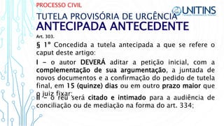 PROCESSO CIVIL
ANTECIPADA ANTECEDENTE
TUTELA PROVISÓRIA DE URGÊNCIA
§ 1º Concedida a tutela antecipada a que se refere o
caput deste artigo:
I - o autor DEVERÁ aditar a petição inicial, com a
complementação de sua argumentação, a juntada de
novos documentos e a confirmação do pedido de tutela
final, em 15 (quinze) dias ou em outro prazo maior que
o juiz fixar;
II - o réu será citado e intimado para a audiência de
conciliação ou de mediação na forma do art. 334;
Art. 303.
 