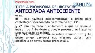 PROCESSO CIVIL
ANTECIPADA ANTECEDENTE
TUTELA PROVISÓRIA DE URGÊNCIA
III - não havendo autocomposição, o prazo para
contestação será contado na forma do art. 335.
§ 2º Não realizado o aditamento a que se refere o
inciso I do § 1o deste artigo, o processo será extinto
sem resolução do mérito.
§ 3º O aditamento a que se refere o inciso I do § 1o
deste artigo dar-se-á nos mesmos autos, sem
incidência de novas custas processuais.
Art. 303.
 