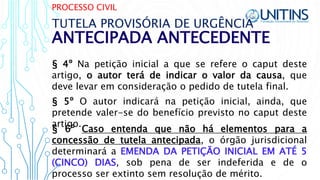 PROCESSO CIVIL
ANTECIPADA ANTECEDENTE
TUTELA PROVISÓRIA DE URGÊNCIA
§ 4º Na petição inicial a que se refere o caput deste
artigo, o autor terá de indicar o valor da causa, que
deve levar em consideração o pedido de tutela final.
§ 6º Caso entenda que não há elementos para a
concessão de tutela antecipada, o órgão jurisdicional
determinará a EMENDA DA PETIÇÃO INICIAL EM ATÉ 5
(CINCO) DIAS, sob pena de ser indeferida e de o
processo ser extinto sem resolução de mérito.
§ 5º O autor indicará na petição inicial, ainda, que
pretende valer-se do benefício previsto no caput deste
artigo.
 