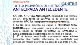 PROCESSO CIVIL
ANTECIPADA ANTECEDENTE
TUTELA PROVISÓRIA DE URGÊNCIA
Art. 304. A TUTELA ANTECIPADA, concedida nos termos
do art. 303, torna-se ESTÁVEL se da decisão que a
conceder NÃO for interposto o respectivo recurso.
§ 1o No caso previsto no caput, o PROCESSO SERÁ
EXTINTO.
• (agravo de instrumento)
§ 3º A tutela antecipada conservará seus efeitos
enquanto não revista, reformada ou invalidada por
decisão de mérito proferida na ação de que trata o § 2o.
§ 2o Qualquer das partes poderá demandar a outra
com o intuito de REVER, REFORMAR ou INVALIDAR a
tutela antecipada estabilizada nos termos do caput.
 