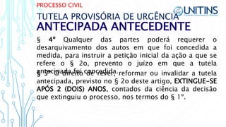 PROCESSO CIVIL
ANTECIPADA ANTECEDENTE
TUTELA PROVISÓRIA DE URGÊNCIA
§ 4º Qualquer das partes poderá requerer o
desarquivamento dos autos em que foi concedida a
medida, para instruir a petição inicial da ação a que se
refere o § 2o, prevento o juízo em que a tutela
antecipada foi concedida.§ 5º O direito de rever, reformar ou invalidar a tutela
antecipada, previsto no § 2o deste artigo, EXTINGUE-SE
APÓS 2 (DOIS) ANOS, contados da ciência da decisão
que extinguiu o processo, nos termos do § 1º.
 