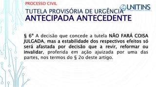 PROCESSO CIVIL
ANTECIPADA ANTECEDENTE
TUTELA PROVISÓRIA DE URGÊNCIA
§ 6º A decisão que concede a tutela NÃO FARÁ COISA
JULGADA, mas a estabilidade dos respectivos efeitos só
será afastada por decisão que a revir, reformar ou
invalidar, proferida em ação ajuizada por uma das
partes, nos termos do § 2o deste artigo.
 