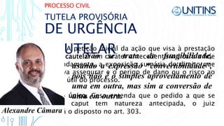 PROCESSO CIVIL
DE URGÊNCIA
CAUTELAR
TUTELA PROVISÓRIA
Art. 305. A petição inicial da ação que visa à prestação
de tutela cautelar em caráter antecedente indicará a lide
e seu fundamento, a exposição sumária do direito que
se objetiva assegurar e o perigo de dano ou o risco ao
resultado útil do processo.
Parágrafo único. Caso entenda que o pedido a que se
refere o caput tem natureza antecipada, o juiz
observará o disposto no art. 303.
Não se trata de fungibilidade,
usando a expressão “convertibilidade”,
pois não é o simples aproveitamento de
uma em outra, mas sim a conversão de
uma em outra.
Alexandre Câmara
 