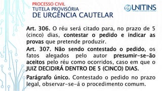 PROCESSO CIVIL
DE URGÊNCIA CAUTELAR
TUTELA PROVISÓRIA
Art. 306. O réu será citado para, no prazo de 5
(cinco) dias, contestar o pedido e indicar as
provas que pretende produzir.
Art. 307. Não sendo contestado o pedido, os
fatos alegados pelo autor presumir-se-ão
aceitos pelo réu como ocorridos, caso em que o
JUIZ DECIDIRÁ DENTRO DE 5 (CINCO) DIAS.
Parágrafo único. Contestado o pedido no prazo
legal, observar-se-á o procedimento comum.
 