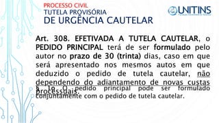 PROCESSO CIVIL
DE URGÊNCIA CAUTELAR
TUTELA PROVISÓRIA
Art. 308. EFETIVADA A TUTELA CAUTELAR, o
PEDIDO PRINCIPAL terá de ser formulado pelo
autor no prazo de 30 (trinta) dias, caso em que
será apresentado nos mesmos autos em que
deduzido o pedido de tutela cautelar, não
dependendo do adiantamento de novas custas
processuais.§ 1o O pedido principal pode ser formulado
conjuntamente com o pedido de tutela cautelar.
 