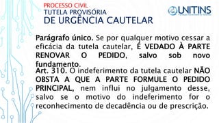 PROCESSO CIVIL
DE URGÊNCIA CAUTELAR
TUTELA PROVISÓRIA
Parágrafo único. Se por qualquer motivo cessar a
eficácia da tutela cautelar, É VEDADO À PARTE
RENOVAR O PEDIDO, salvo sob novo
fundamento.
Art. 310. O indeferimento da tutela cautelar NÃO
OBSTA A QUE A PARTE FORMULE O PEDIDO
PRINCIPAL, nem influi no julgamento desse,
salvo se o motivo do indeferimento for o
reconhecimento de decadência ou de prescrição.
 