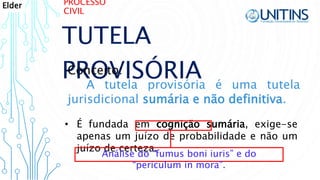 PROCESSO
CIVIL
TUTELA
PROVISÓRIAConceito:
A tutela provisória é uma tutela
jurisdicional sumária e não definitiva.
• É fundada em cognição sumária, exige-se
apenas um juízo de probabilidade e não um
juízo de certeza.
Análise do “fumus boni iuris” e do
“periculum in mora”.
Elder
 