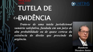 PROCESSO
CIVIL
TUTELA DE
EVIDÊNCIA
Trata-se de uma tutela jurisdicional
sumária satisfativa, fundada em um juízo de
alta probabilidade ou de quase certeza da
existência do direito que prescinde da
urgência.
Conceito:
Humberto
Theodoro Junior
 