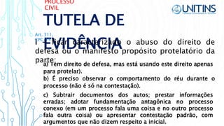 PROCESSO
CIVIL
TUTELA DE
EVIDÊNCIAI - ficar caracterizado o abuso do direito de
defesa ou o manifesto propósito protelatório da
parte;
Art. 311,
CPC/15
b) É preciso observar o comportamento do réu durante o
processo (não é só na contestação).
a) Tem direito de defesa, mas está usando este direito apenas
para protelar).
c) Subtrair documentos dos autos; prestar informações
erradas; adotar fundamentação antagônica no processo
conexo (em um processo fala uma coisa e no outro processo
fala outra coisa) ou apresentar contestação padrão, com
argumentos que não dizem respeito a inicial.
 