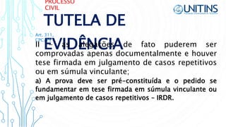 PROCESSO
CIVIL
TUTELA DE
EVIDÊNCIAII - as alegações de fato puderem ser
comprovadas apenas documentalmente e houver
tese firmada em julgamento de casos repetitivos
ou em súmula vinculante;
Art. 311,
CPC/15
a) A prova deve ser pré-constituída e o pedido se
fundamentar em tese firmada em súmula vinculante ou
em julgamento de casos repetitivos – IRDR.
 
