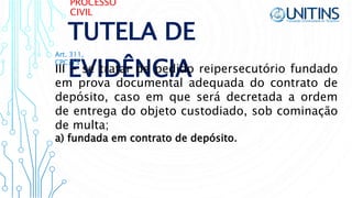 PROCESSO
CIVIL
TUTELA DE
EVIDÊNCIAIII - se tratar de pedido reipersecutório fundado
em prova documental adequada do contrato de
depósito, caso em que será decretada a ordem
de entrega do objeto custodiado, sob cominação
de multa;
Art. 311,
CPC/15
a) fundada em contrato de depósito.
 