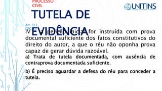 PROCESSO
CIVIL
TUTELA DE
EVIDÊNCIAIV - a petição inicial for instruída com prova
documental suficiente dos fatos constitutivos do
direito do autor, a que o réu não oponha prova
capaz de gerar dúvida razoável.
Art. 311,
CPC/15
a) Trata de tutela documentada, com ausência de
contraprova documentada suficiente.
b) É preciso aguardar a defesa do réu para conceder a
tutela.
 