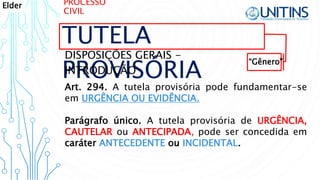 PROCESSO
CIVIL
TUTELA
PROVISÓRIA
DISPOSIÇÕES GERAIS -
INTRODUÇÃO
Art. 294. A tutela provisória pode fundamentar-se
em URGÊNCIA OU EVIDÊNCIA.
Parágrafo único. A tutela provisória de URGÊNCIA,
CAUTELAR ou ANTECIPADA, pode ser concedida em
caráter ANTECEDENTE ou INCIDENTAL.
“Gênero”
Elder
 