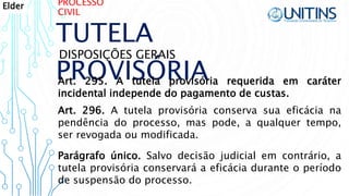 PROCESSO
CIVIL
TUTELA
PROVISÓRIA
DISPOSIÇÕES GERAIS
Art. 295. A tutela provisória requerida em caráter
incidental independe do pagamento de custas.
Art. 296. A tutela provisória conserva sua eficácia na
pendência do processo, mas pode, a qualquer tempo,
ser revogada ou modificada.
Parágrafo único. Salvo decisão judicial em contrário, a
tutela provisória conservará a eficácia durante o período
de suspensão do processo.
Elder
 